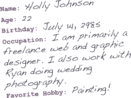 Name: Holly Johnson
Age: 22
Birthday: July 14, 2985
Occupation: I am primarily a freelance web and graphic designer. I also work with Ryan doing wedding photography. 
Favorite Hobby: Painting! 