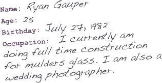Name: Ryan Gauper
Age: 25
Birthday: July 27, 1982
Occupation:  I currently am doing full time construction for mulders glass. I am also a wedding photographer. 